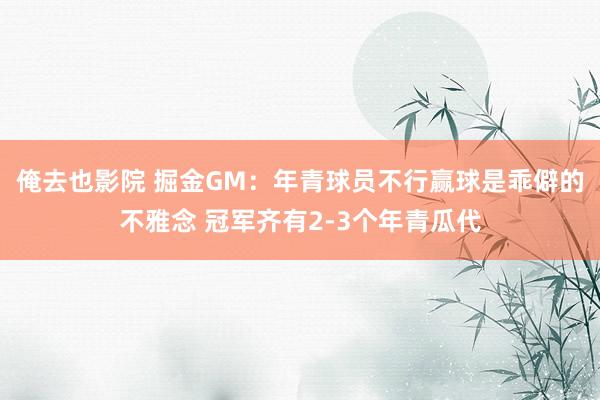 俺去也影院 掘金GM：年青球员不行赢球是乖僻的不雅念 冠军齐有2-3个年青瓜代