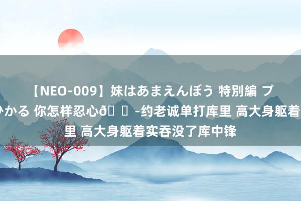 【NEO-009】妹はあまえんぼう 特別編 プレミアおなら ひかる 你怎样忍心?约老诚单打库里 高大身躯着实吞没了库中锋