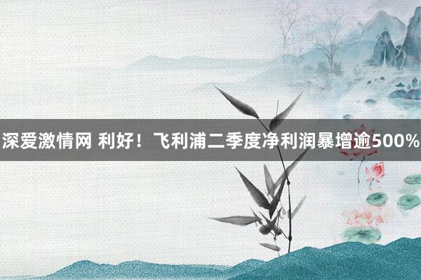 深爱激情网 利好！飞利浦二季度净利润暴增逾500%