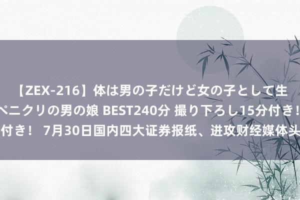 【ZEX-216】体は男の子だけど女の子として生きてる 感じやすいペニクリの男の娘 BEST240分 撮り下ろし15分付き！ 7月30日国内四大证券报纸、进攻财经媒体头版头条内容精华节录