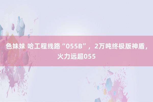 色妹妹 哈工程线路“055B”，2万吨终极版神盾，火力远超055