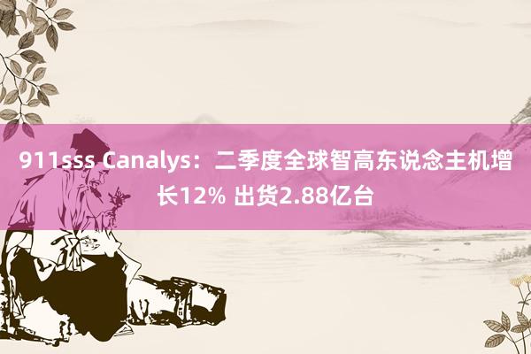 911sss Canalys：二季度全球智高东说念主机增长12% 出货2.88亿台