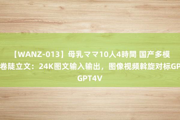 【WANZ-013】母乳ママ10人4時間 国产多模态开卷陡立文：24K图文输入输出，图像视频斡旋对标GPT4V