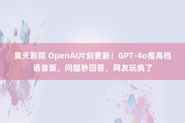 昊天影院 OpenAI片刻更新！GPT-4o推高档语音版，问题秒回答，网友玩疯了