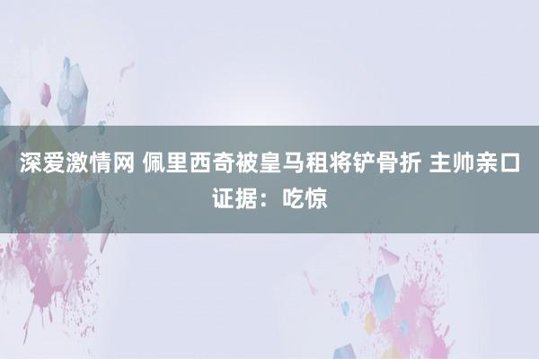 深爱激情网 佩里西奇被皇马租将铲骨折 主帅亲口证据：吃惊