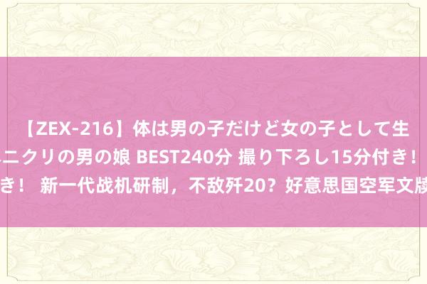 【ZEX-216】体は男の子だけど女の子として生きてる 感じやすいペニクリの男の娘 BEST240分 撮り下ろし15分付き！ 新一代战机研制，不敌歼20？好意思国空军文牍暂停，军火商吃了大亏