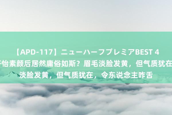 【APD-117】ニューハーフプレミアBEST 4時間SPECIAL 章子怡素颜后居然庸俗如斯？眉毛淡脸发黄，但气质犹在，令东说念主咋舌