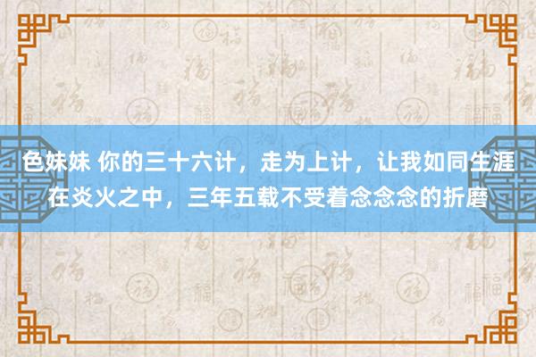 色妹妹 你的三十六计，走为上计，让我如同生涯在炎火之中，三年五载不受着念念念的折磨