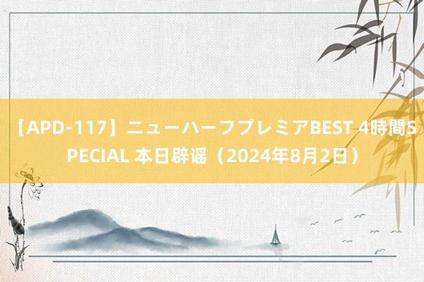 【APD-117】ニューハーフプレミアBEST 4時間SPECIAL 本日辟谣（2024年8月2日）