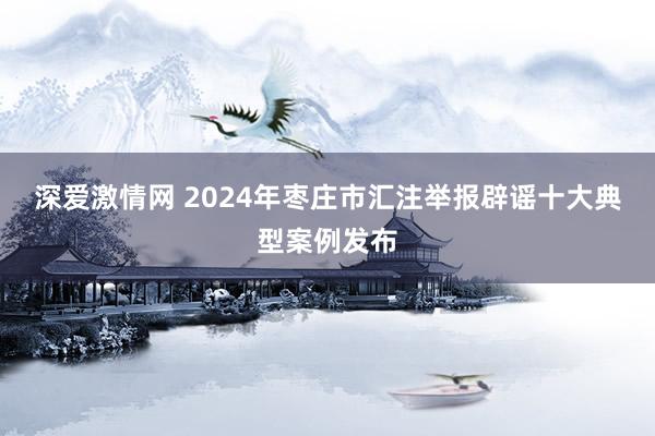 深爱激情网 2024年枣庄市汇注举报辟谣十大典型案例发布