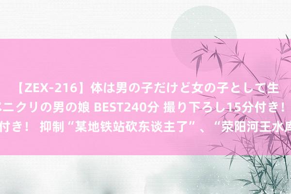 【ZEX-216】体は男の子だけど女の子として生きてる 感じやすいペニクリの男の娘 BEST240分 撮り下ろし15分付き！ 抑制“某地铁站砍东谈主了”、“荥阳河王水库发激流”，郑州通报