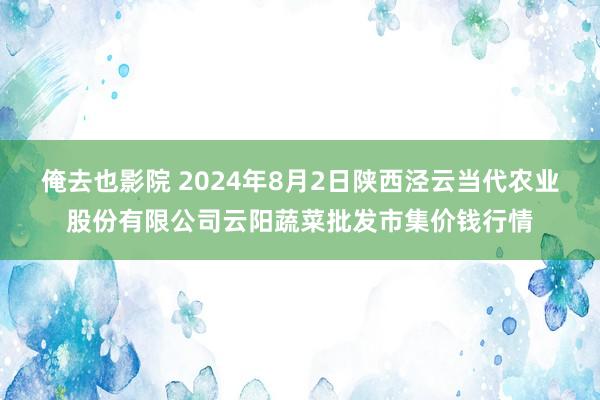 俺去也影院 2024年8月2日陕西泾云当代农业股份有限公司云阳蔬菜批发市集价钱行情