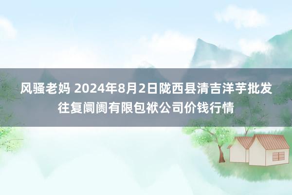 风骚老妈 2024年8月2日陇西县清吉洋芋批发往复阛阓有限包袱公司价钱行情