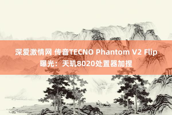 深爱激情网 传音TECNO Phantom V2 Flip曝光：天玑8020处置器加捏