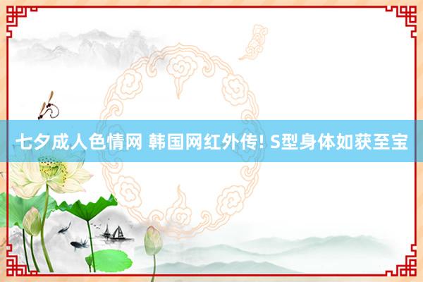 七夕成人色情网 韩国网红外传! S型身体如获至宝