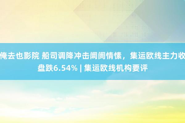 俺去也影院 船司调降冲击阛阓情愫，集运欧线主力收盘跌6.54% | 集运欧线机构要评