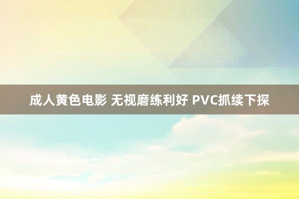 成人黄色电影 无视磨练利好 PVC抓续下探