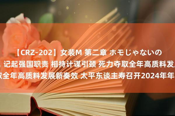 【CRZ-202】女装M 第二章 ホモじゃないのにチ○ポを欲しがる僕… 记起强国职责 相持计谋引颈 死力夺取全年高质料发展新奏效 太平东谈主寿召开2024年年中事业会议