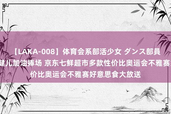 【LAKA-008】体育会系部活少女 ダンス部員 ひかる 为中国健儿加油捧场 京东七鲜超市多款性价比奥运会不雅赛好意思食大放送