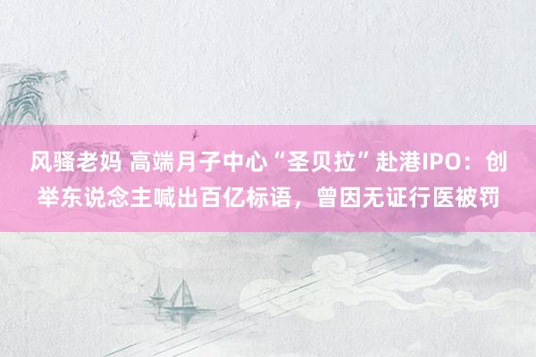 风骚老妈 高端月子中心“圣贝拉”赴港IPO：创举东说念主喊出百亿标语，曾因无证行医被罚