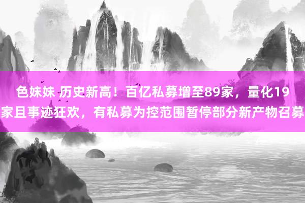 色妹妹 历史新高！百亿私募增至89家，量化19家且事迹狂欢，有私募为控范围暂停部分新产物召募