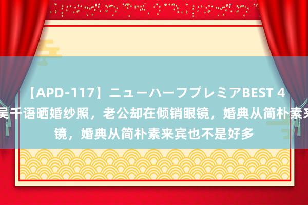 【APD-117】ニューハーフプレミアBEST 4時間SPECIAL 吴千语晒婚纱照，老公却在倾销眼镜，婚典从简朴素来宾也不是好多