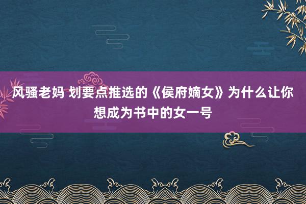 风骚老妈 划要点推选的《侯府嫡女》为什么让你想成为书中的女一号