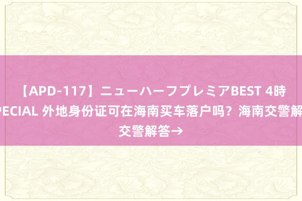 【APD-117】ニューハーフプレミアBEST 4時間SPECIAL 外地身份证可在海南买车落户吗？海南交警解答→