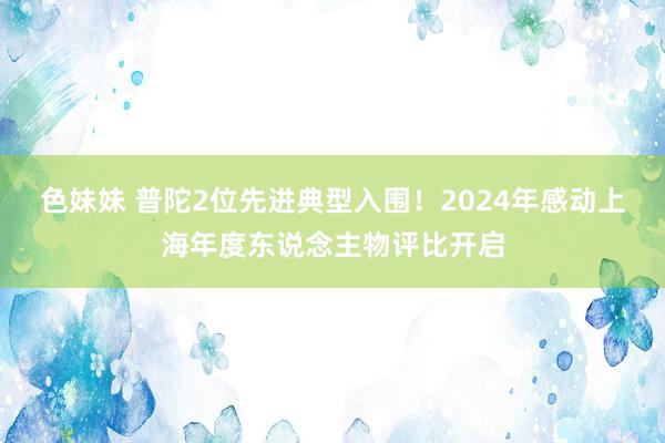 色妹妹 普陀2位先进典型入围！2024年感动上海年度东说念主物评比开启