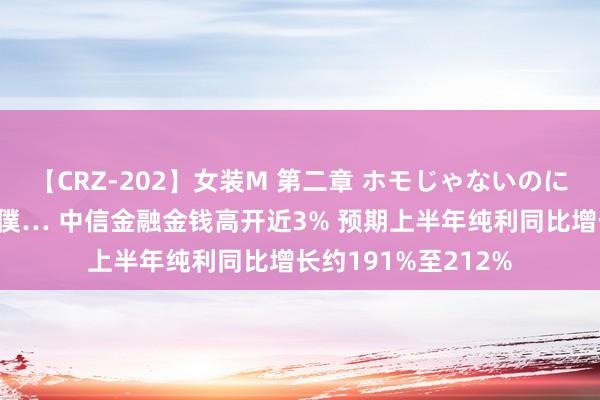 【CRZ-202】女装M 第二章 ホモじゃないのにチ○ポを欲しがる僕… 中信金融金钱高开近3% 预期上半年纯利同比增长约191%至212%