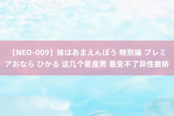 【NEO-009】妹はあまえんぼう 特別編 プレミアおなら ひかる 这几个星座男 最受不了异性撒娇