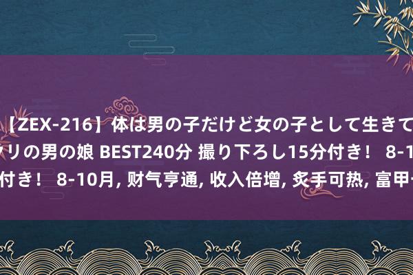 【ZEX-216】体は男の子だけど女の子として生きてる 感じやすいペニクリの男の娘 BEST240分 撮り下ろし15分付き！ 8-10月， 财气亨通， 收入倍增， 炙手可热， 富甲一方的4个生肖