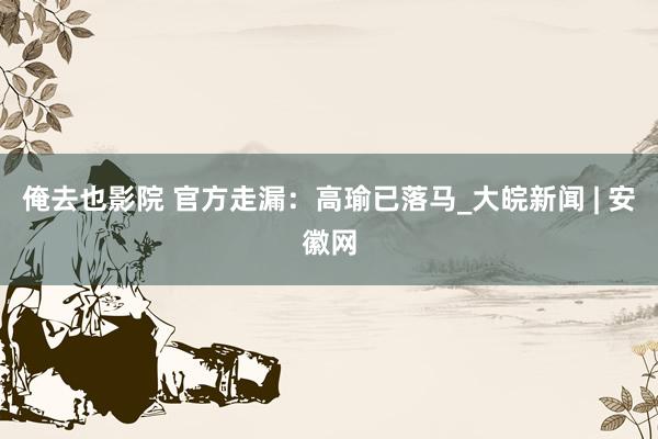 俺去也影院 官方走漏：高瑜已落马_大皖新闻 | 安徽网