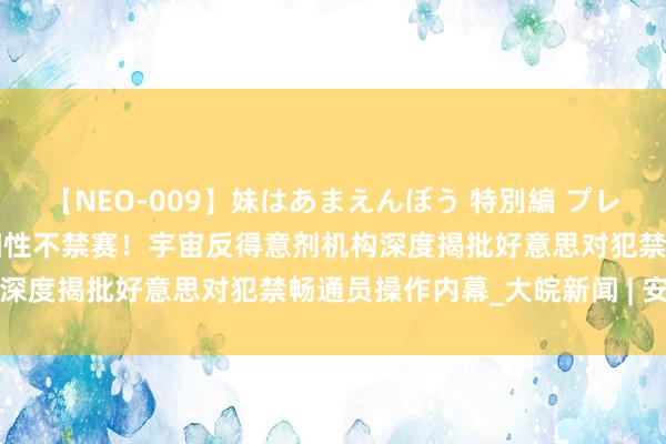 【NEO-009】妹はあまえんぼう 特別編 プレミアおなら ひかる 药检阳性不禁赛！宇宙反得意剂机构深度揭批好意思对犯禁畅通员操作内幕_大皖新闻 | 安徽网