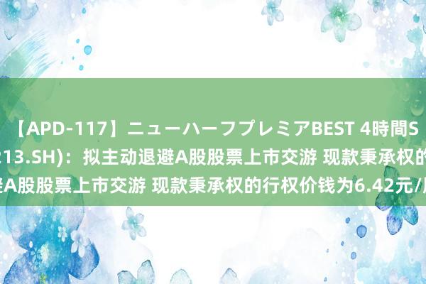 【APD-117】ニューハーフプレミアBEST 4時間SPECIAL *ST亚星(600213.SH)：拟主动退避A股股票上市交游 现款秉承权的行权价钱为6.42元/股