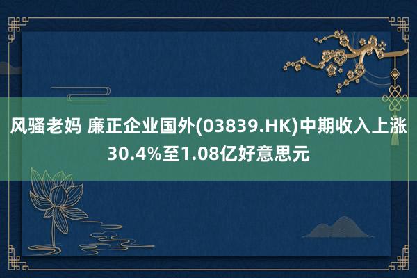 风骚老妈 廉正企业国外(03839.HK)中期收入上涨30.4%至1.08亿好意思元