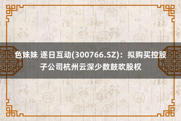 色妹妹 逐日互动(300766.SZ)：拟购买控股子公司杭州云深少数鼓吹股权