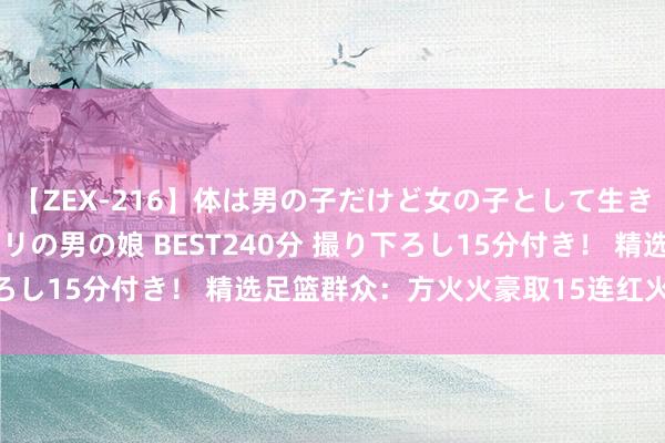 【ZEX-216】体は男の子だけど女の子として生きてる 感じやすいペニクリの男の娘 BEST240分 撮り下ろし15分付き！ 精选足篮群众：方火火豪取15连红火爆全网！