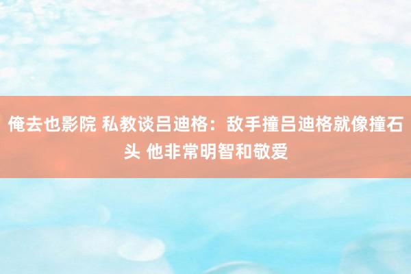 俺去也影院 私教谈吕迪格：敌手撞吕迪格就像撞石头 他非常明智和敬爱