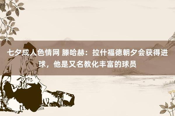 七夕成人色情网 滕哈赫：拉什福德朝夕会获得进球，他是又名教化丰富的球员