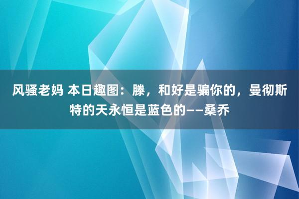 风骚老妈 本日趣图：滕，和好是骗你的，曼彻斯特的天永恒是蓝色的——桑乔