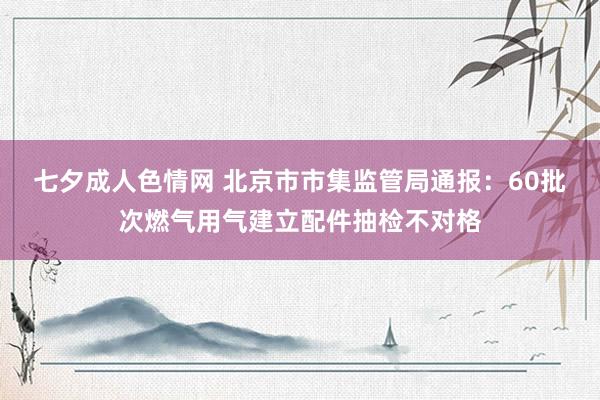 七夕成人色情网 北京市市集监管局通报：60批次燃气用气建立配件抽检不对格