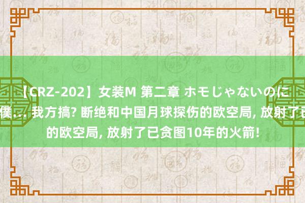 【CRZ-202】女装M 第二章 ホモじゃないのにチ○ポを欲しがる僕… 我方搞? 断绝和中国月球探伤的欧空局， 放射了已贪图10年的火箭!