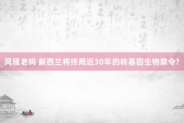 风骚老妈 新西兰将终局近30年的转基因生物禁令?