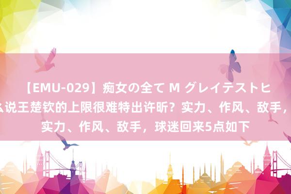 【EMU-029】痴女の全て M グレイテストヒッツ 4時間 为什么说王楚钦的上限很难特出许昕？实力、作风、敌手，球迷回来5点如下