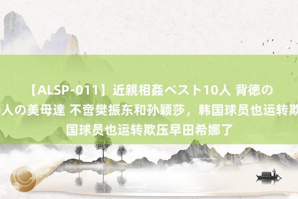 【ALSP-011】近親相姦ベスト10人 背徳の愛に溺れた10人の美母達 不啻樊振东和孙颖莎，韩国球员也运转欺压早田希娜了