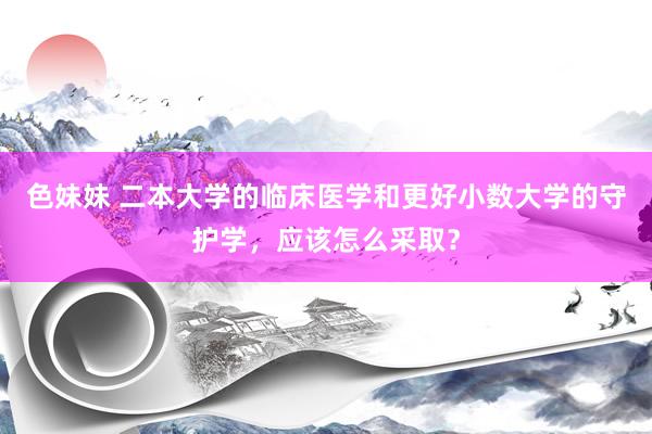 色妹妹 二本大学的临床医学和更好小数大学的守护学，应该怎么采取？