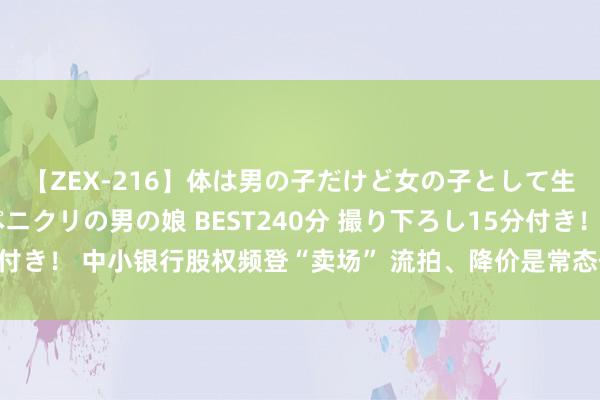 【ZEX-216】体は男の子だけど女の子として生きてる 感じやすいペニクリの男の娘 BEST240分 撮り下ろし15分付き！ 中小银行股权频登“卖场” 流拍、降价是常态但亦有少数被“哄抢”