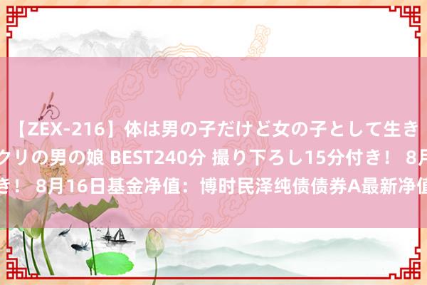 【ZEX-216】体は男の子だけど女の子として生きてる 感じやすいペニクリの男の娘 BEST240分 撮り下ろし15分付き！ 8月16日基金净值：博时民泽纯债债券A最新净值1.1086，涨0.01%