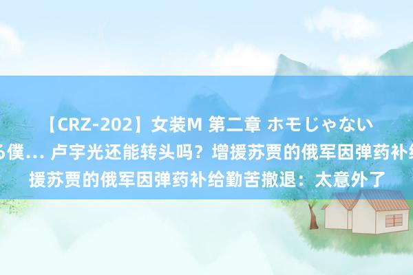 【CRZ-202】女装M 第二章 ホモじゃないのにチ○ポを欲しがる僕… 卢宇光还能转头吗？增援苏贾的俄军因弹药补给勤苦撤退：太意外了